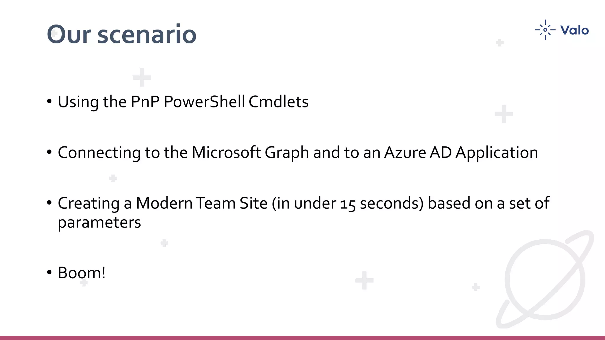 Our scenario • Using the PnP PowerShell Cmdlets • Connecting to the Microsoft Graph and to an Azure AD Application • Creating a ModernTeam Site (in under 15 seconds) based on a set of parameters • Boom! 
