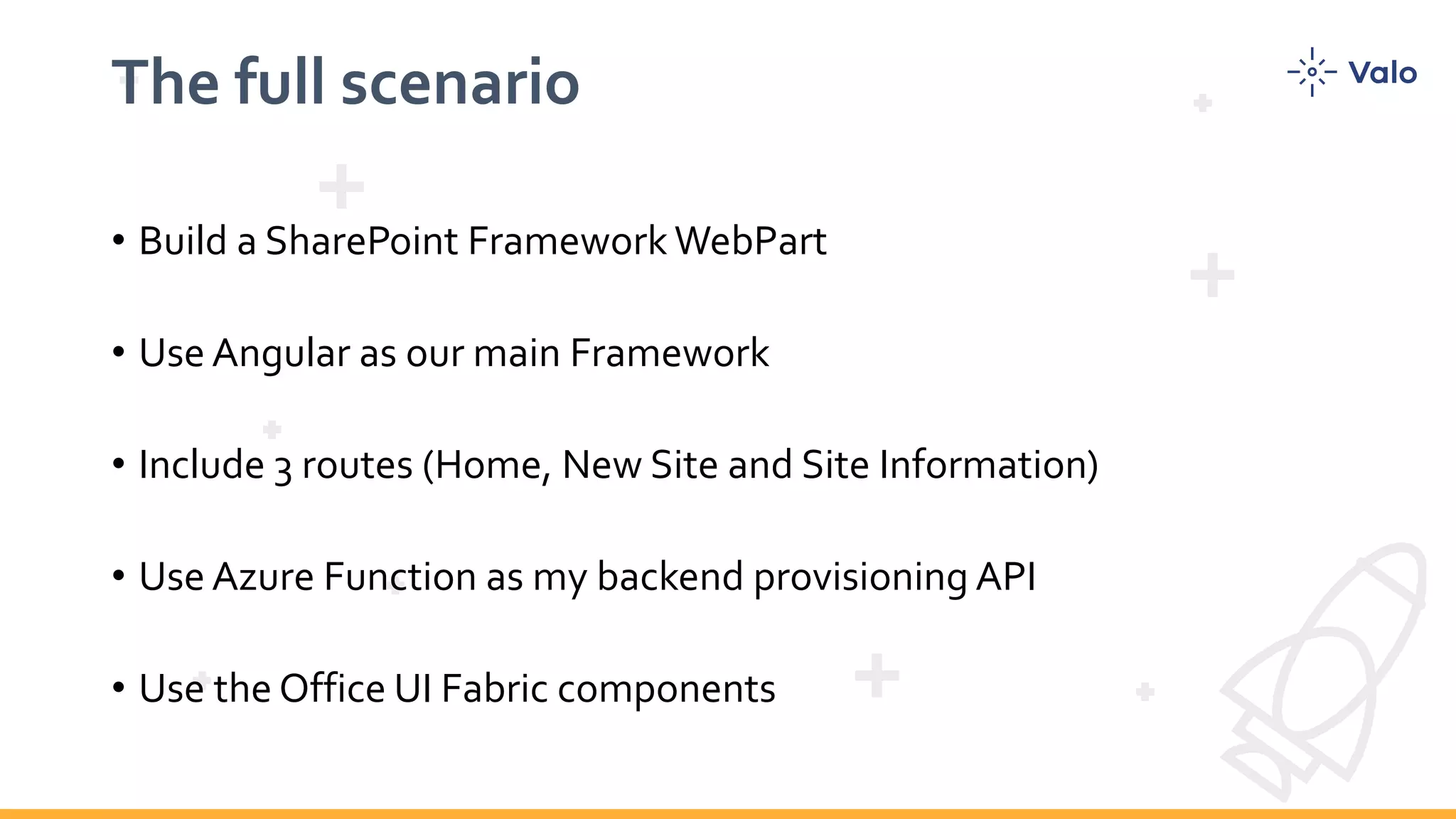 The full scenario • Build a SharePoint Framework WebPart • Use Angular as our main Framework • Include 3 routes (Home, New Site and Site Information) • Use Azure Function as my backend provisioning API • Use the Office UI Fabric components 