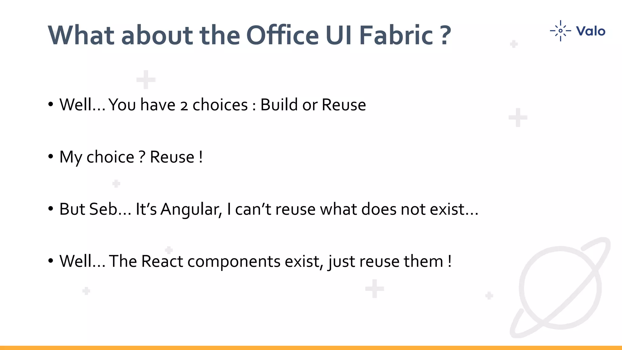 What about the Office UI Fabric ? • Well…You have 2 choices : Build or Reuse • My choice ? Reuse ! • But Seb… It’s Angular, I can’t reuse what does not exist… • Well…The React components exist, just reuse them ! 