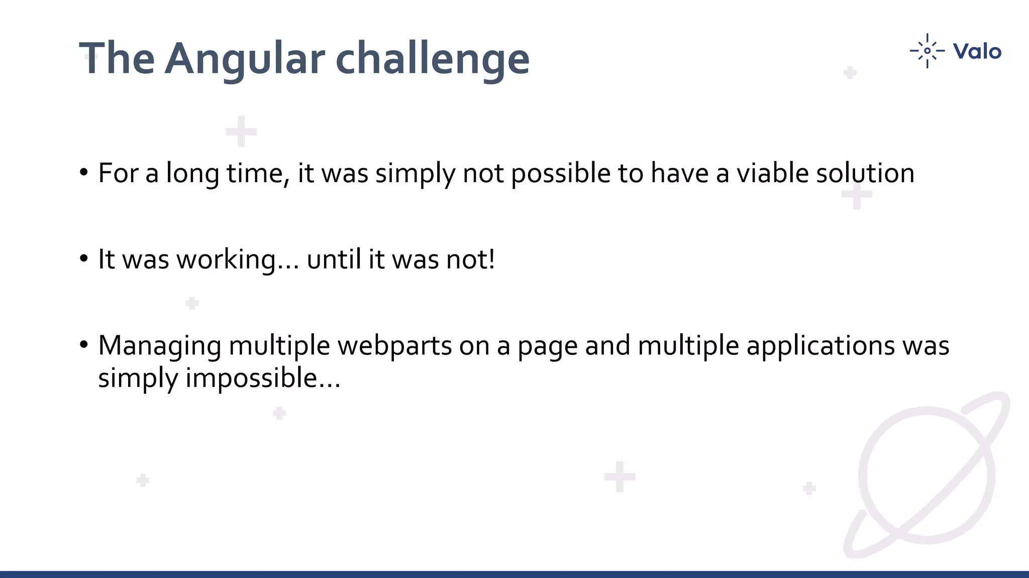 The Angular challenge • For a long time, it was simply not possible to have a viable solution • It was working… until it was not! • Managing multiple webparts on a page and multiple applications was simply impossible… 