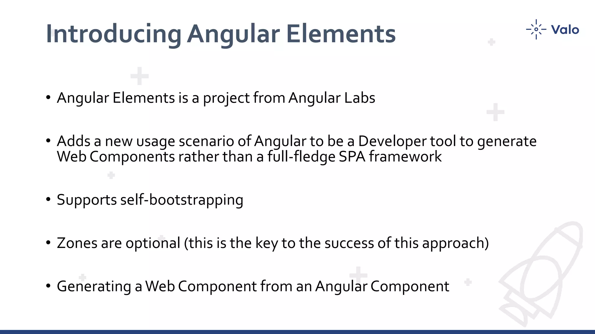 Introducing Angular Elements • Angular Elements is a project fromAngular Labs • Adds a new usage scenario of Angular to be a Developer tool to generate Web Components rather than a full-fledge SPA framework • Supports self-bootstrapping • Zones are optional (this is the key to the success of this approach) • Generating aWeb Component from an Angular Component 