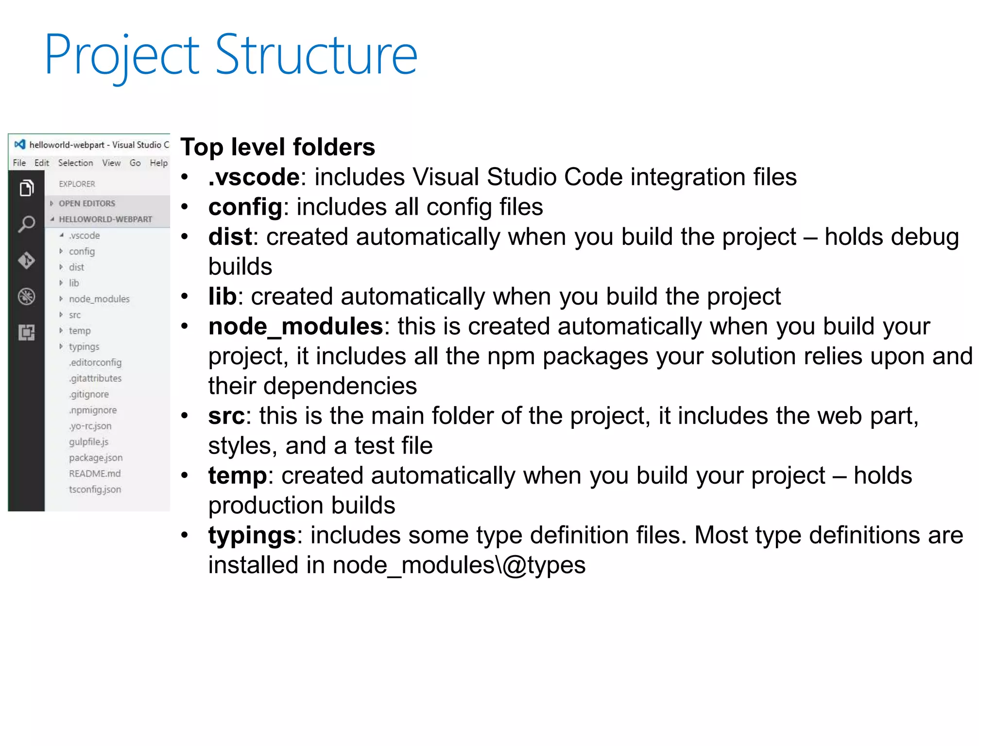Top level folders
• .vscode: includes Visual Studio Code integration files
• config: includes all config files
• dist: created automatically when you build the project – holds debug
builds
• lib: created automatically when you build the project
• node_modules: this is created automatically when you build your
project, it includes all the npm packages your solution relies upon and
their dependencies
• src: this is the main folder of the project, it includes the web part,
styles, and a test file
• temp: created automatically when you build your project – holds
production builds
• typings: includes some type definition files. Most type definitions are
installed in node_modules@types
 