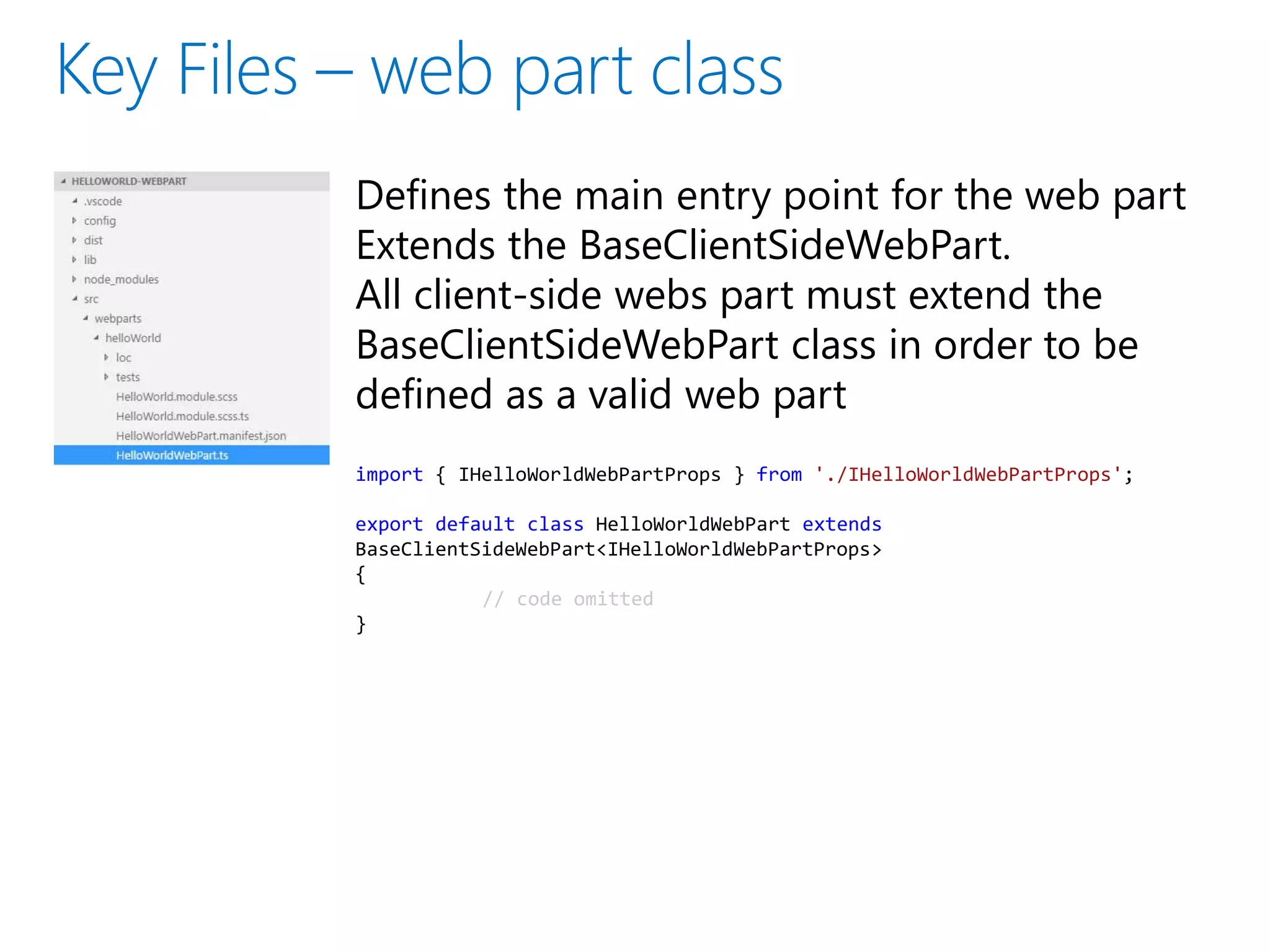 Defines the main entry point for the web part
Extends the BaseClientSideWebPart.
All client-side webs part must extend the
BaseClientSideWebPart class in order to be
defined as a valid web part
import { IHelloWorldWebPartProps } from './IHelloWorldWebPartProps';
export default class HelloWorldWebPart extends
BaseClientSideWebPart<IHelloWorldWebPartProps>
{
// code omitted
}
 
