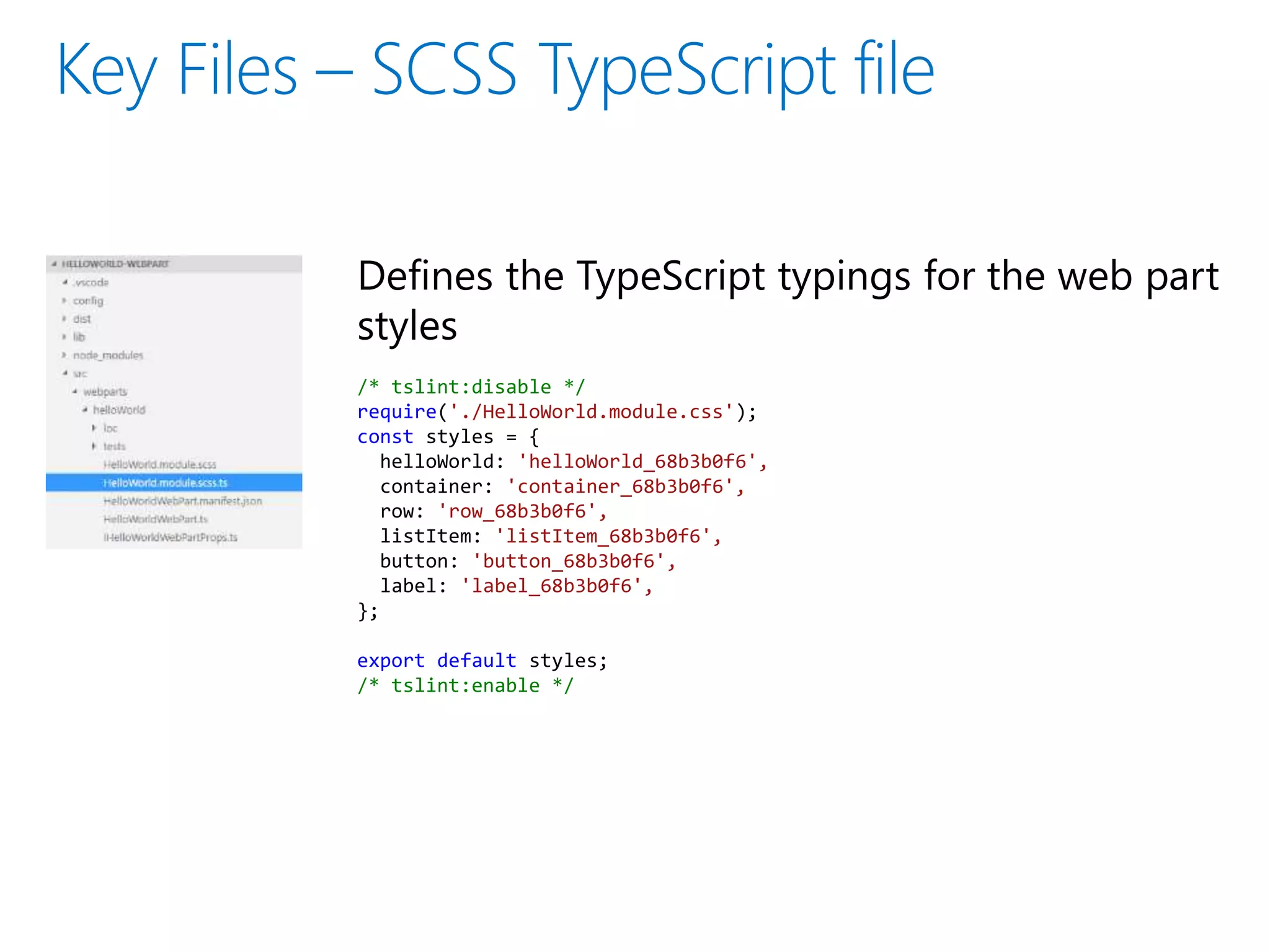 Defines the TypeScript typings for the web part
styles
/* tslint:disable */
require('./HelloWorld.module.css');
const styles = {
helloWorld: 'helloWorld_68b3b0f6',
container: 'container_68b3b0f6',
row: 'row_68b3b0f6',
listItem: 'listItem_68b3b0f6',
button: 'button_68b3b0f6',
label: 'label_68b3b0f6',
};
export default styles;
/* tslint:enable */
 