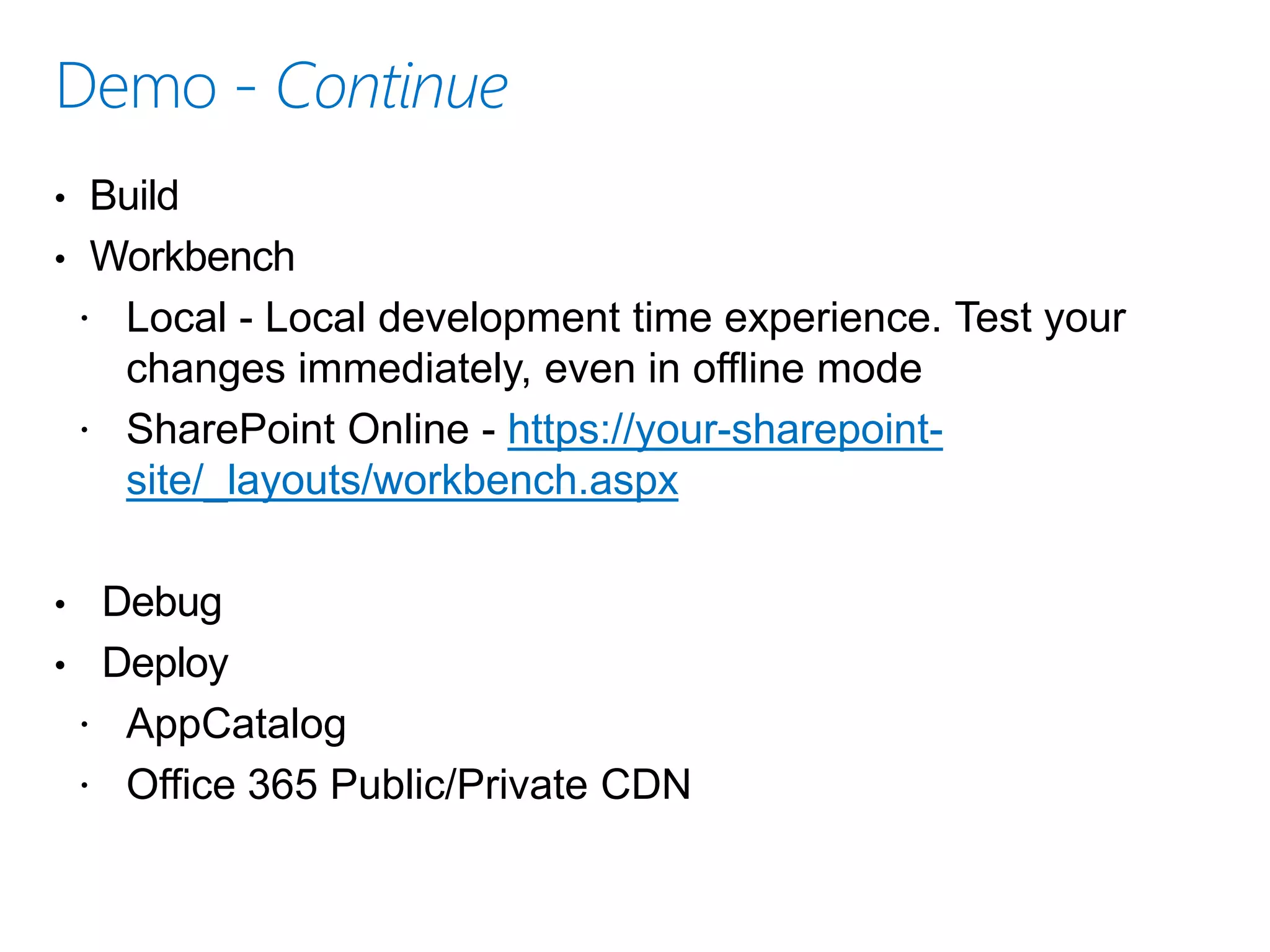 • Build
• Workbench
 Local - Local development time experience. Test your
changes immediately, even in offline mode
 SharePoint Online - https://your-sharepoint-
site/_layouts/workbench.aspx
• Debug
• Deploy
 AppCatalog
 Office 365 Public/Private CDN
 