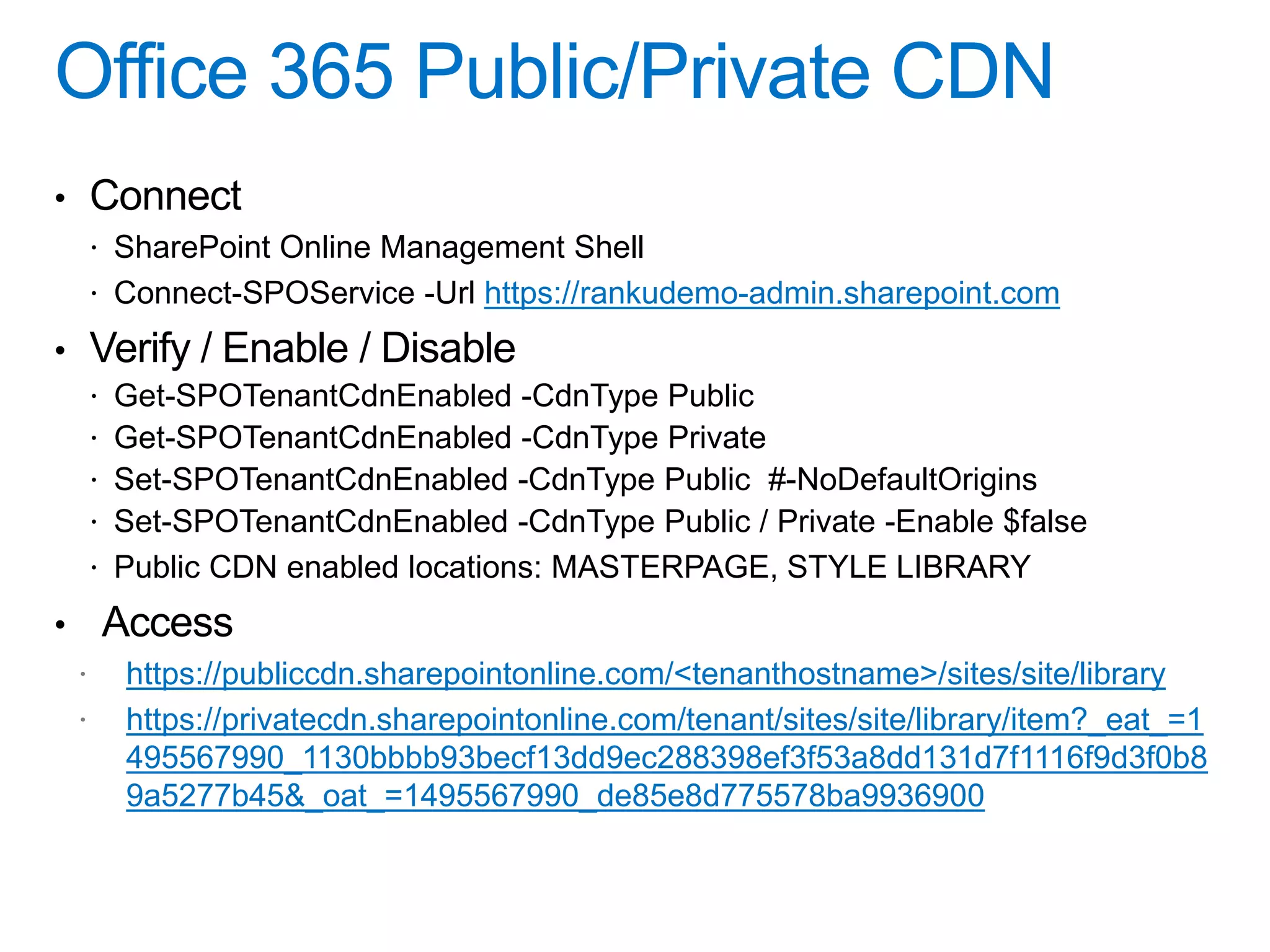• Connect
 SharePoint Online Management Shell
 Connect-SPOService -Url https://rankudemo-admin.sharepoint.com
• Verify / Enable / Disable
 Get-SPOTenantCdnEnabled -CdnType Public
 Get-SPOTenantCdnEnabled -CdnType Private
 Set-SPOTenantCdnEnabled -CdnType Public #-NoDefaultOrigins
 Set-SPOTenantCdnEnabled -CdnType Public / Private -Enable $false
 Public CDN enabled locations: MASTERPAGE, STYLE LIBRARY
• Access
https://publiccdn.sharepointonline.com/<tenanthostname>/sites/site/library
https://privatecdn.sharepointonline.com/tenant/sites/site/library/item?_eat_=1
495567990_1130bbbb93becf13dd9ec288398ef3f53a8dd131d7f1116f9d3f0b8
9a5277b45&_oat_=1495567990_de85e8d775578ba9936900
 