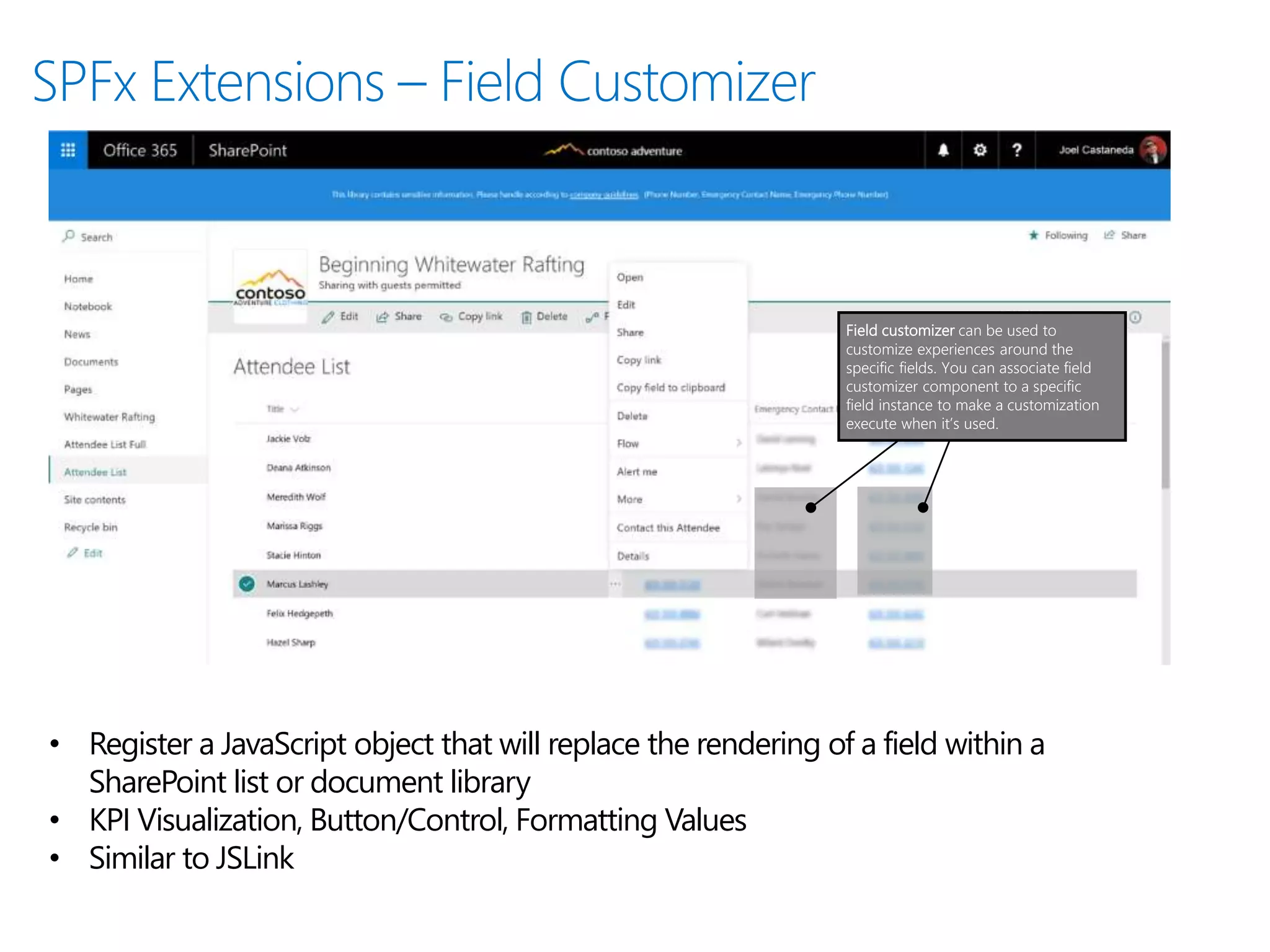 Field customizer can be used to
customize experiences around the
specific fields. You can associate field
customizer component to a specific
field instance to make a customization
execute when it’s used.
• Register a JavaScript object that will replace the rendering of a field within a
SharePoint list or document library
• KPI Visualization, Button/Control, Formatting Values
• Similar to JSLink
 