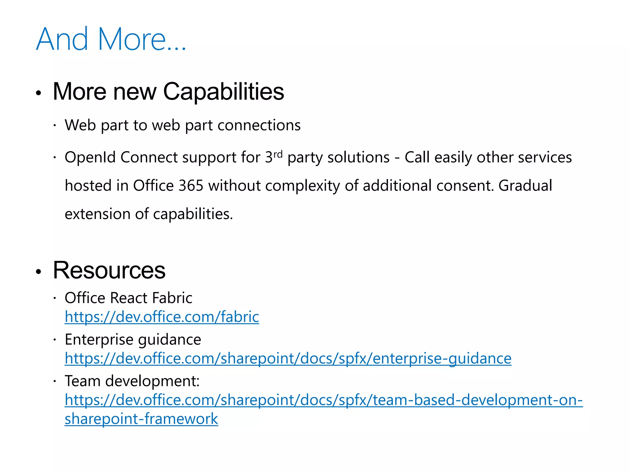• More new Capabilities
 Web part to web part connections
 OpenId Connect support for 3rd party solutions - Call easily other services
hosted in Office 365 without complexity of additional consent. Gradual
extension of capabilities.
• Resources
 Office React Fabric
https://dev.office.com/fabric
 Enterprise guidance
https://dev.office.com/sharepoint/docs/spfx/enterprise-guidance
 Team development:
https://dev.office.com/sharepoint/docs/spfx/team-based-development-on-
sharepoint-framework
 