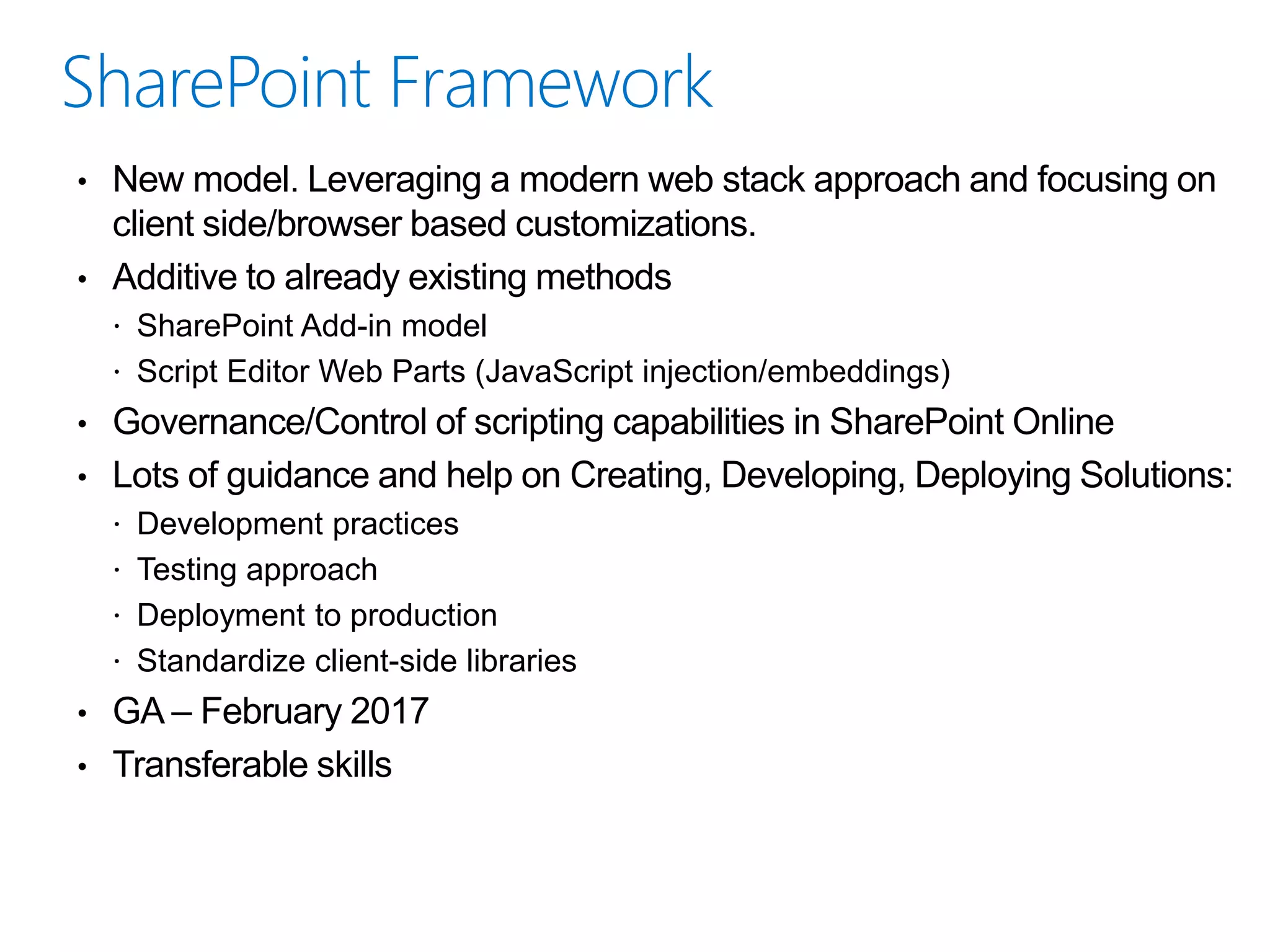 • New model. Leveraging a modern web stack approach and focusing on
client side/browser based customizations.
• Additive to already existing methods
 SharePoint Add-in model
 Script Editor Web Parts (JavaScript injection/embeddings)
• Governance/Control of scripting capabilities in SharePoint Online
• Lots of guidance and help on Creating, Developing, Deploying Solutions:
 Development practices
 Testing approach
 Deployment to production
 Standardize client-side libraries
• GA – February 2017
• Transferable skills
 