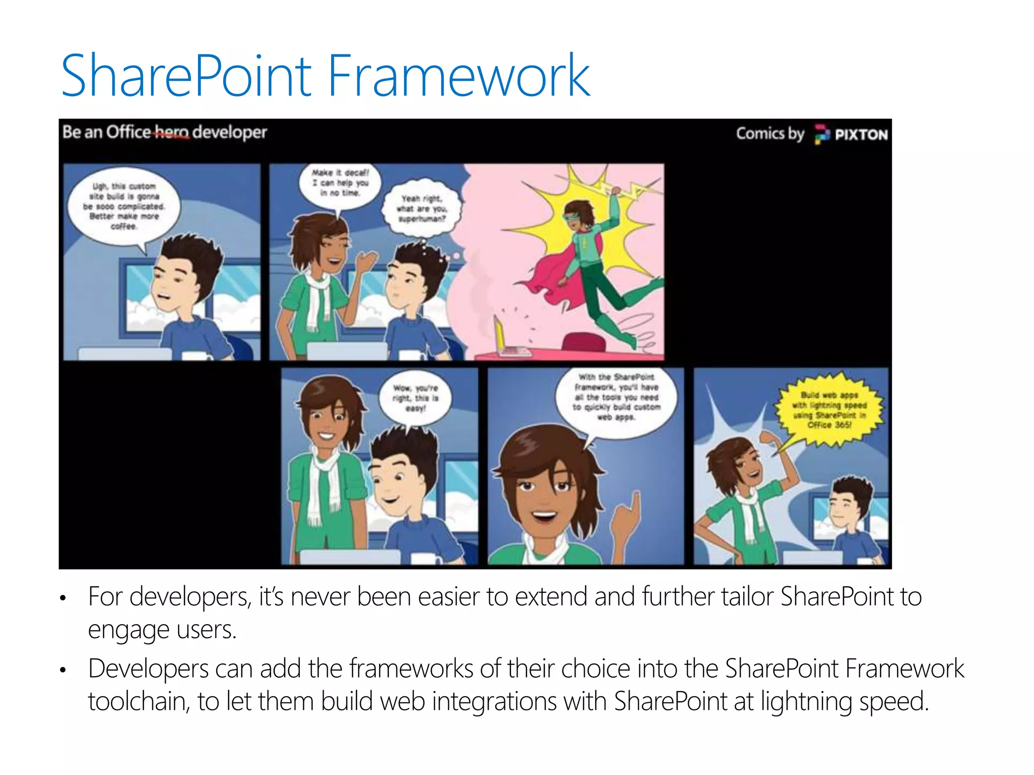 • For developers, it’s never been easier to extend and further tailor SharePoint to
engage users.
• Developers can add the frameworks of their choice into the SharePoint Framework
toolchain, to let them build web integrations with SharePoint at lightning speed.
 