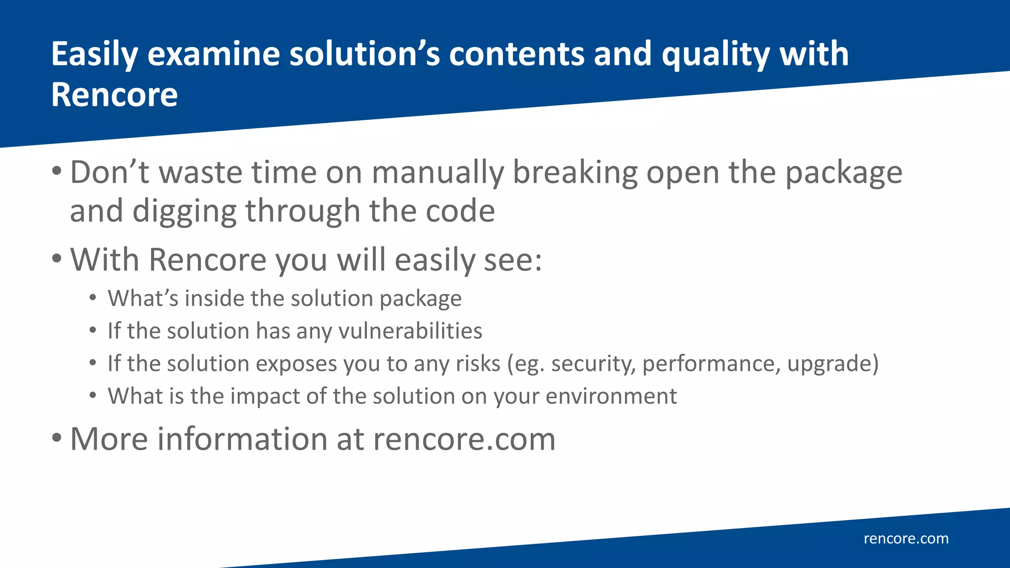 rencore.com
• Don’t waste time on manually breaking open the package
and digging through the code
• With Rencore you will easily see:
• What’s inside the solution package
• If the solution has any vulnerabilities
• If the solution exposes you to any risks (eg. security, performance, upgrade)
• What is the impact of the solution on your environment
• More information at rencore.com
Easily examine solution’s contents and quality with
Rencore
 