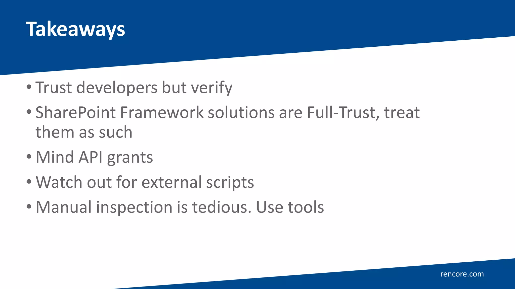 rencore.com
• Trust developers but verify
• SharePoint Framework solutions are Full-Trust, treat
them as such
• Mind API grants
• Watch out for external scripts
• Manual inspection is tedious. Use tools
Takeaways
 