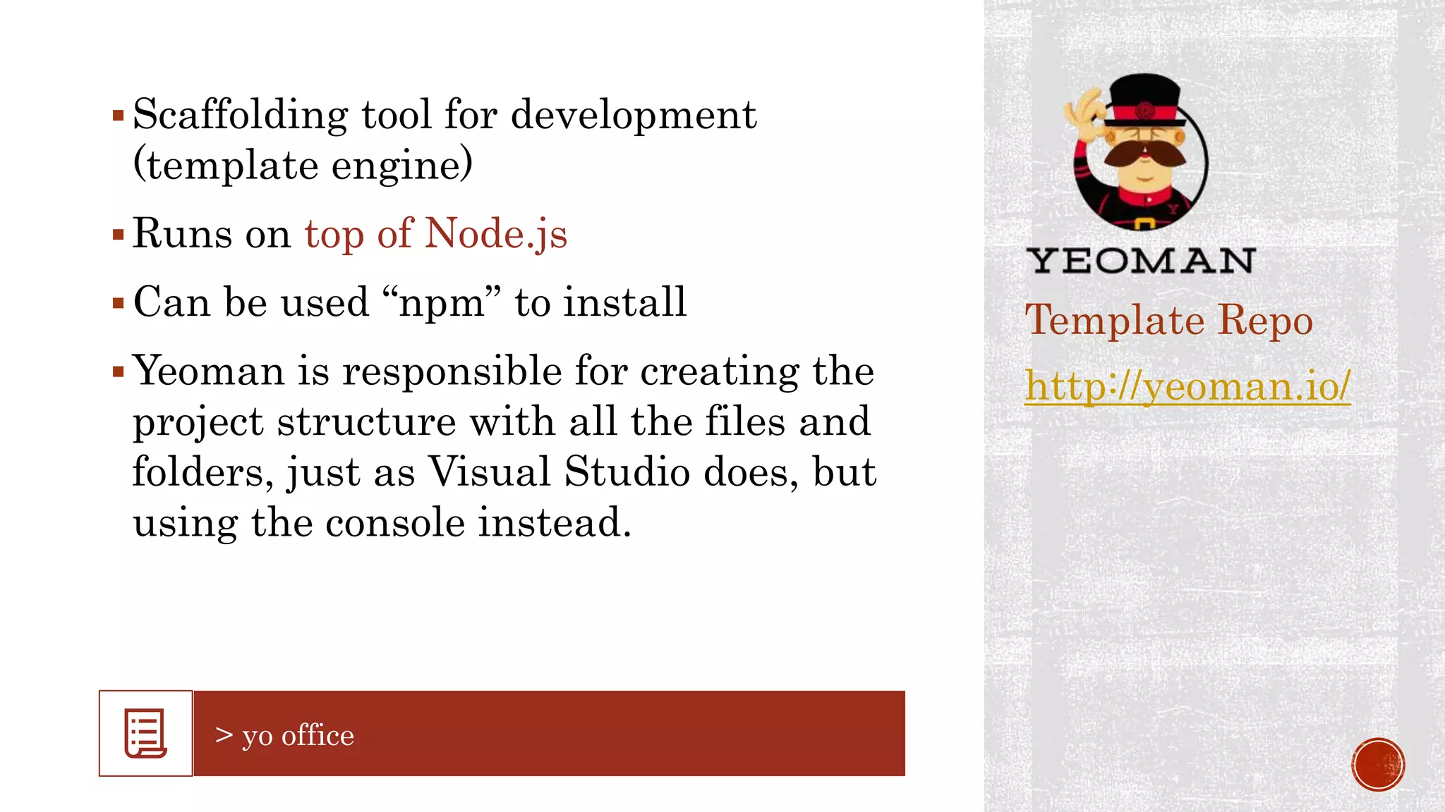 Scaffolding tool for development
(template engine)
Runs on top of Node.js
Can be used “npm” to install
Yeoman is responsible for creating the
project structure with all the files and
folders, just as Visual Studio does, but
using the console instead.
Template Repo
http://yeoman.io/
 