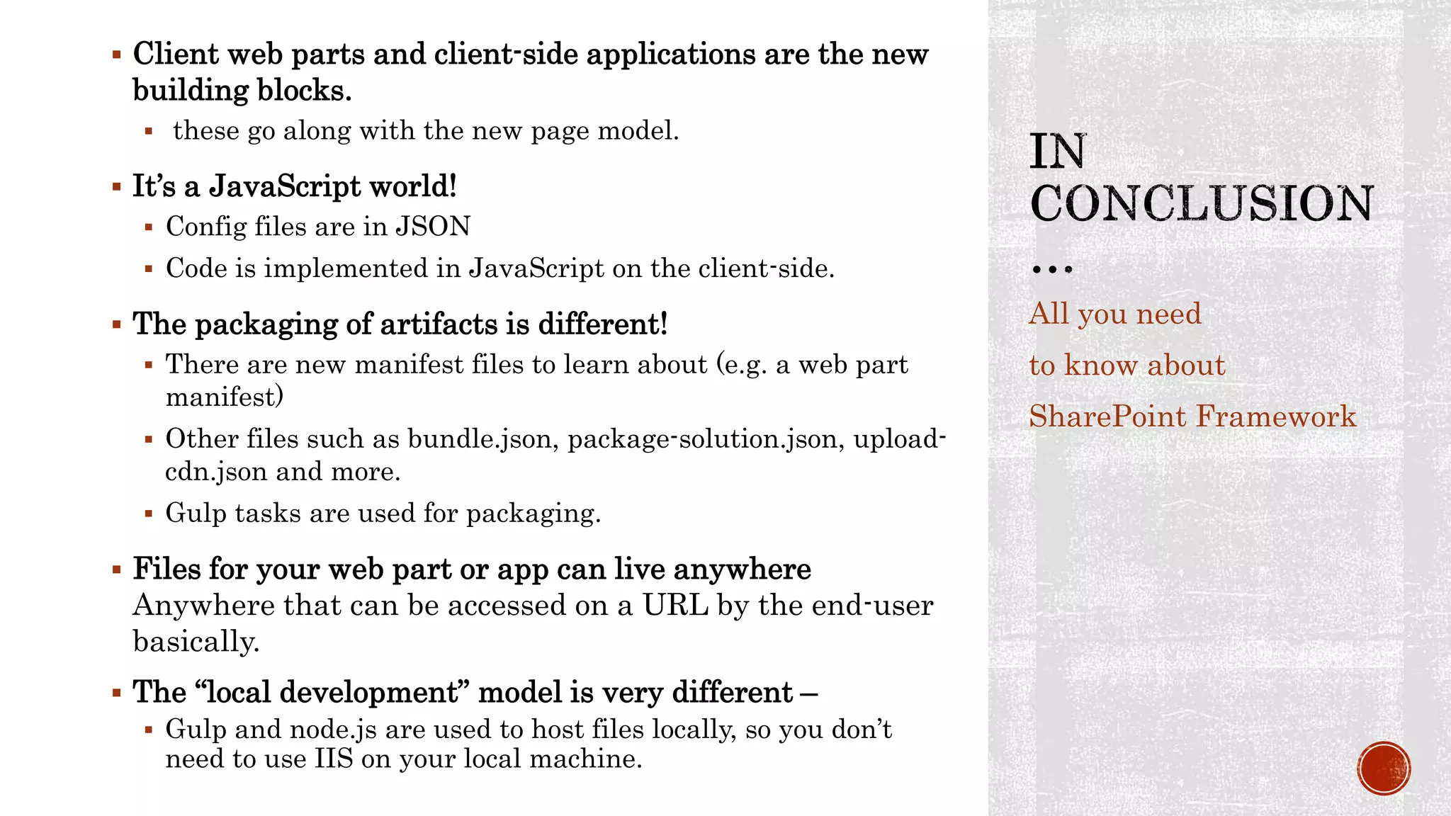  Client web parts and client-side applications are the new
building blocks.
 these go along with the new page model.
 It’s a JavaScript world!
 Config files are in JSON
 Code is implemented in JavaScript on the client-side.
 The packaging of artifacts is different!
 There are new manifest files to learn about (e.g. a web part
manifest)
 Other files such as bundle.json, package-solution.json, upload-
cdn.json and more.
 Gulp tasks are used for packaging.
 Files for your web part or app can live anywhere
Anywhere that can be accessed on a URL by the end-user
basically.
 The “local development” model is very different –
 Gulp and node.js are used to host files locally, so you don’t
need to use IIS on your local machine.
All you need
to know about
SharePoint Framework
 