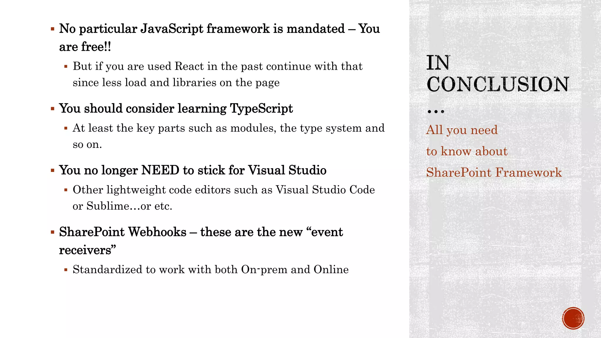  No particular JavaScript framework is mandated – You
are free!!
 But if you are used React in the past continue with that
since less load and libraries on the page
 You should consider learning TypeScript
 At least the key parts such as modules, the type system and
so on.
 You no longer NEED to stick for Visual Studio
 Other lightweight code editors such as Visual Studio Code
or Sublime…or etc.
 SharePoint Webhooks – these are the new “event
receivers”
 Standardized to work with both On-prem and Online
All you need
to know about
SharePoint Framework
 