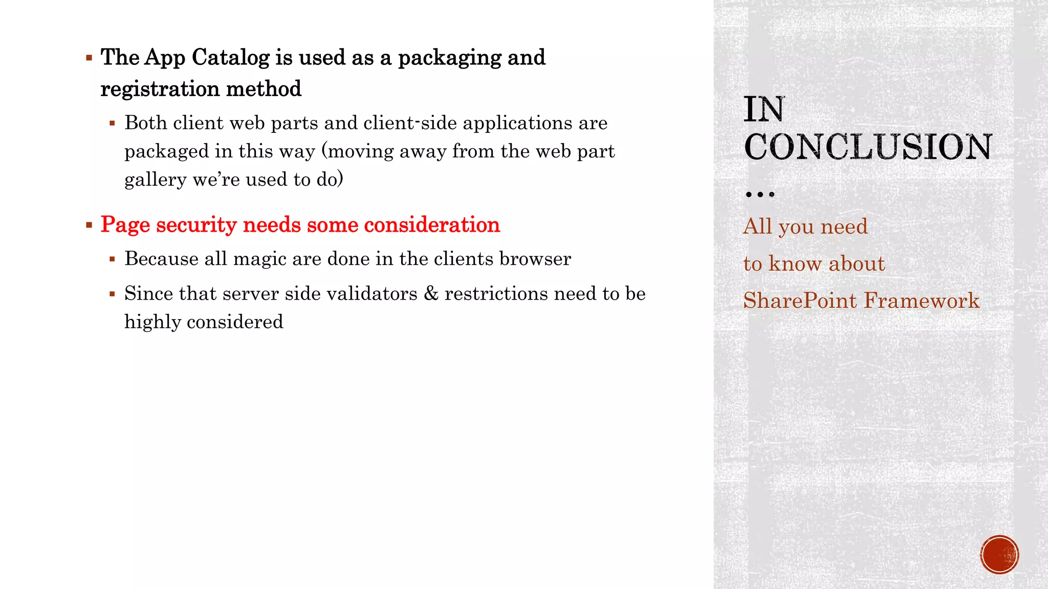  The App Catalog is used as a packaging and
registration method
 Both client web parts and client-side applications are
packaged in this way (moving away from the web part
gallery we’re used to do)
 Page security needs some consideration
 Because all magic are done in the clients browser
 Since that server side validators & restrictions need to be
highly considered
All you need
to know about
SharePoint Framework
 