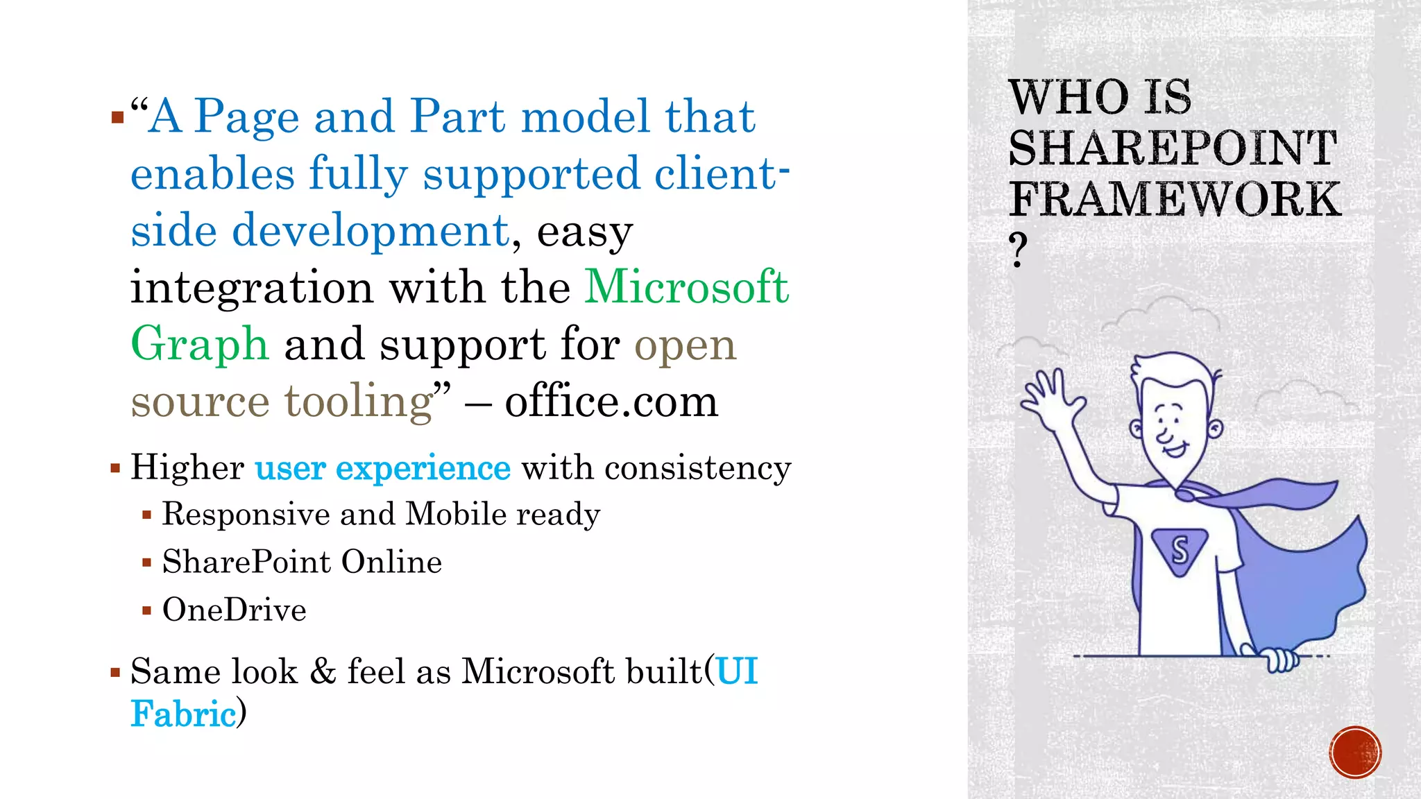 “A Page and Part model that
enables fully supported client-
side development, easy
integration with the Microsoft
Graph and support for open
source tooling” – office.com
 Higher user experience with consistency
 Responsive and Mobile ready
 SharePoint Online
 OneDrive
 Same look & feel as Microsoft built(UI
Fabric)
 