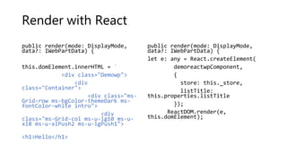 Render with React
public render(mode: DisplayMode,
data?: IWebPartData) {
this.domElement.innerHTML = `
<div class="Demowp">
<div
class="Container">
<div class="ms-
Grid-row ms-bgColor-themeDark ms-
fontColor-white intro">
<div
class="ms-Grid-col ms-u-lg10 ms-u-
xl8 ms-u-xlPush2 ms-u-lgPush1">
<h1>Hello</h1>
public render(mode: DisplayMode,
data?: IWebPartData) {
let e: any = React.createElement(
demoreactwpComponent,
{
store: this._store,
listTitle:
this.properties.listTitle
});
ReactDOM.render(e,
this.domElement);
 