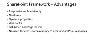 SharePoint Framework - Advantages
• Responsive mobile friendly
• No iframe
• Dynamic properties
• Webhooks
• List-based and Page-based
• No need for cross-domain library to access SharePoint resources
 