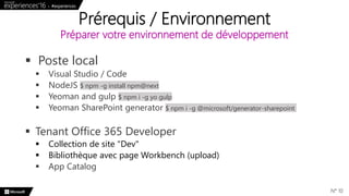  Poste local
 Visual Studio / Code
 NodeJS $ npm -g install npm@next
 Yeoman and gulp $ npm i -g yo gulp
 Yeoman SharePoint generator $ npm i -g @microsoft/generator-sharepoint
 Tenant Office 365 Developer
 Collection de site "Dev"
 Bibliothèque avec page Workbench (upload)
 App Catalog
Prérequis / Environnement
Préparer votre environnement de développement
N° 10
 