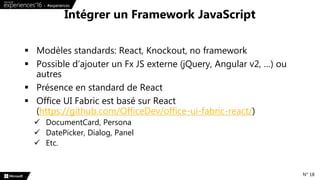  Modèles standards: React, Knockout, no framework
 Possible d’ajouter un Fx JS externe (jQuery, Angular v2, …) ou
autres
 Présence en standard de React
 Office UI Fabric est basé sur React
(https://github.com/OfficeDev/office-ui-fabric-react/)
 DocumentCard, Persona
 DatePicker, Dialog, Panel
 Etc.
Intégrer un Framework JavaScript
N° 18
 