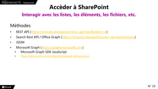 Méthodes
• REST API (https://consoto.sharepoint.com/_api/lists/$select=id)
• Search Rest API / Office Graph (https://consoto.sharepoint.com/_api/search/query)
• JSOM
• Microsoft Graph (https://graph.microsoft.com)
• Microsoft Graph SDK JavaScript
• https://github.com/microsoftgraph/msgraph-sdk-javascript
Accèder à SharePoint
Interagir avec les listes, les éléments, les fichiers, etc.
N° 19
 