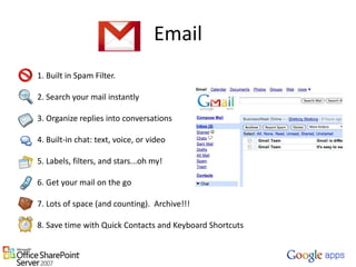 Email1. Built in Spam Filter.   2. Search your mail instantly   3. Organize replies into conversations   4. Built-in chat: text, voice, or video   5. Labels, filters, and stars...oh my!   6. Get your mail on the go   7. Lots of space (and counting).  Archive!!!   8. Save time with Quick Contacts and Keyboard Shortcuts