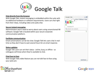 Google TalkChat directly from the browserWith Google Talk, instant messaging is embedded within the suite with no additional hardware or software requirements. Users can chat right from their inbox, including video and audio chat. Secure instant messagingAdministrators won't need to worry about users using unsanctioned IM software. Google Talk is located within your secure corporate communication platform. Facilitate communicationEmail conversations can be too slow. Google Talk lets users chat in real-time so they don't have to wait several hours for an email response. Status updatesGoogle Talk users can set their status - online, busy, or offline - so colleagues will know when they're available to chat.Chat Face to FaceWith Google Talks video feature you can not talk face to face using your web cam. 