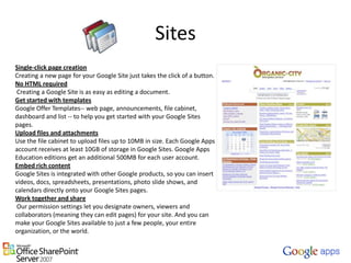 SitesSingle-click page creationCreating a new page for your Google Site just takes the click of a button.No HTML required Creating a Google Site is as easy as editing a document.Get started with templatesGoogle Offer Templates-- web page, announcements, file cabinet, dashboard and list -- to help you get started with your Google Sites pages.Upload files and attachmentsUse the file cabinet to upload files up to 10MB in size. Each Google Apps account receives at least 10GB of storage in Google Sites. Google Apps Education editions get an additional 500MB for each user account.Embed rich contentGoogle Sites is integrated with other Google products, so you can insert videos, docs, spreadsheets, presentations, photo slide shows, and calendars directly onto your Google Sites pages.Work together and share Our permission settings let you designate owners, viewers and collaborators (meaning they can edit pages) for your site. And you can make your Google Sites available to just a few people, your entire organization, or the world.