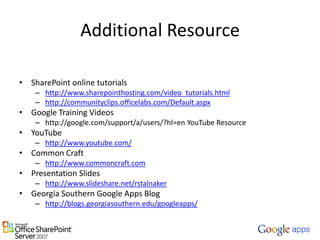 Additional ResourceSharePoint online tutorialshttp://www.sharepointhosting.com/video_tutorials.htmlhttp://communityclips.officelabs.com/Default.aspxGoogle Training Videoshttp://google.com/support/a/users/?hl=en YouTube ResourceYouTubehttp://www.youtube.com/Common Craft http://www.commoncraft.comPresentation Slideshttp://www.slideshare.net/rstalnakerGeorgia Southern Google Apps Bloghttp://blogs.georgiasouthern.edu/googleapps/
