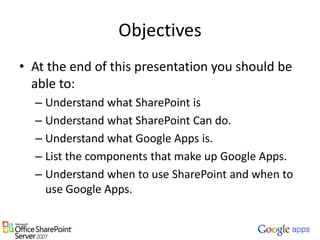 ObjectivesAt the end of this presentation you should be able to:Understand what SharePoint isUnderstand what SharePoint Can do.Understand what Google Apps is.List the components that make up Google Apps.Understand when to useSharePoint and when to use Google Apps.