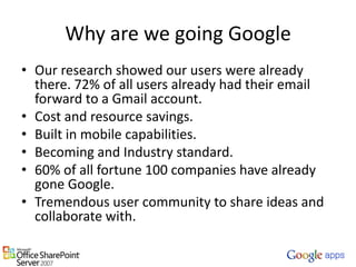 Why are we going GoogleOur research showed our users were already there. 72% of all users already had their email forward to a Gmail account.Cost and resource savings.Built in mobile capabilities.Becoming and Industry standard.60% of all fortune 100 companies have already gone Google.Tremendous user community to share ideas and collaborate with.