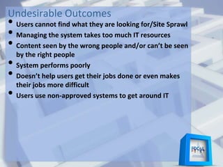 Undesirable Outcomes
• Users cannot find what they are looking for/Site Sprawl
• Managing the system takes too much IT resources
• Content seen by the wrong people and/or can’t be seen
by the right people
• System performs poorly
• Doesn’t help users get their jobs done or even makes
their jobs more difficult
• Users use non-approved systems to get around IT
 