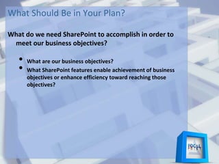 What Should Be in Your Plan?
What do we need SharePoint to accomplish in order to
meet our business objectives?
• What are our business objectives?
• What SharePoint features enable achievement of business
objectives or enhance efficiency toward reaching those
objectives?
 