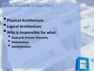 What Should Be in Your Plan?
•Physical Architecture
•Logical Architecture
•Who is responsible for what
• Backup & Disaster Recovery
• Maintenance
• Administration
 
