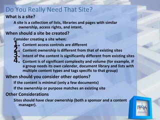 Do You Really Need That Site?
What is a site?
A site is a collection of lists, libraries and pages with similar
ownership, access rights, and intent.
When should a site be created?
Consider creating a site when:
1. Content access controls are different
2. Content ownership is different from that of existing sites
3. Intent of the content is significantly different from existing sites
4. Content is of significant complexity and volume (for example, if
a group needs its own calendar, document library and lists with
multiple content types and tags specific to that group)
When should you consider other options?
If the content is minimal (only a few documents)
If the ownership or purpose matches an existing site
Other Considerations
Sites should have clear ownership (both a sponsor and a content
manager).
 