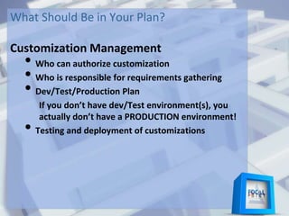 What Should Be in Your Plan?
Customization Management
• Who can authorize customization
• Who is responsible for requirements gathering
• Dev/Test/Production Plan
If you don’t have dev/Test environment(s), you
actually don’t have a PRODUCTION environment!
• Testing and deployment of customizations
 