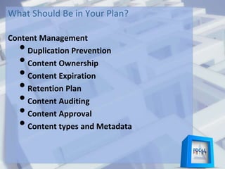 What Should Be in Your Plan?
Content Management
•Duplication Prevention
•Content Ownership
•Content Expiration
•Retention Plan
•Content Auditing
•Content Approval
•Content types and Metadata
 
