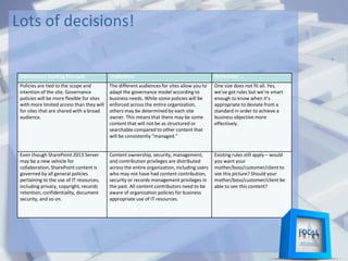 Lots of decisions!
Governance Guiding Principle Implication Remember …
Policies are tied to the scope and
intention of the site. Governance
policies will be more flexible for sites
with more limited access than they will
for sites that are shared with a broad
audience.
The different audiences for sites allow you to
adapt the governance model according to
business needs. While some policies will be
enforced across the entire organization,
others may be determined by each site
owner. This means that there may be some
content that will not be as structured or
searchable compared to other content that
will be consistently “managed.”
One size does not fit all. Yes,
we’ve got rules but we’re smart
enough to know when it’s
appropriate to deviate from a
standard in order to achieve a
business objective more
effectively.
Even though SharePoint 2013 Server
may be a new vehicle for
collaboration, SharePoint content is
governed by all general policies
pertaining to the use of IT resources,
including privacy, copyright, records
retention, confidentiality, document
security, and so on.
Content ownership, security, management,
and contribution privileges are distributed
across the entire organization, including users
who may not have had content contribution,
security or records management privileges in
the past. All content contributors need to be
aware of organization policies for business
appropriate use of IT resources.
Existing rules still apply – would
you want your
mother/boss/customer/client to
see this picture? Should your
mother/boss/customer/client be
able to see this content?
 