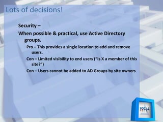 Lots of decisions!
Security –
When possible & practical, use Active Directory
groups.
Pro – This provides a single location to add and remove
users.
Con – Limited visibility to end users (“Is X a member of this
site?”)
Con – Users cannot be added to AD Groups by site owners
 
