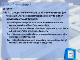 Lots of decisions!
Security –
Add AD Groups and individuals to SharePoint Groups (do
not assign SharePoint permissions directly to either
individuals or to AD Groups).
Pro – This gives a single location inside SharePoint to add and
remove users from SharePoint permissions
Con – Requires some advance planning to make sure groups (both
AD and SharePoint) are designed properly
Con – Site content must be placed in appropriate containers with
rights appropriately applied
Con – Site administrators must understand the security design of
their sites and the memberships of the groups.
 
