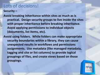 Lots of decisions!
Security –
Avoid breaking inheritance within sites as much as is
practical. Design security groups to live inside the sites
with proper inheritance before breaking inheritance.
Avoid applying permissions to individual objects
(documents, list items, etc).
Avoid using folders. While folders can make appropriate
security boundaries within a library, they can cause
unexpected results in workflows and permissions
assignments. Use metadata (like managed metadata,
tagging and site or list columns) to provide logical
groupings of files, and create views based on those
groupings.
 