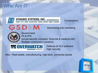 Who Am I?
Advertising and marketing
Government
PII & PHI
(social security numbers, financial & medical info)
Multiple contractors (vendors)
Defense & HLS software
High security
Also – Real estate, manufacturing, high-tech, consumer goods
Construction
 