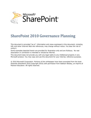 SharePoint 2010 Governance Planning
This document is provided “as-is”. Information and views expressed in this document, including
URL and other Internet Web site references, may change without notice. You bear the risk of
using it.
Some examples depicted herein are provided for illustration only and are fictitious. No real
association or connection is intended or should be inferred.
This document does not provide you with any legal rights to any intellectual property in any
Microsoft product. You may copy and use this document for your internal, reference purposes.


© 2010 Microsoft Corporation. Portions of this whitepaper have been excerpted from the book
Essential SharePoint 2010 (copyright 2010) with permission from Addison-Wesley, an imprint of
Pearson Education. All rights reserved.
 