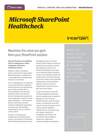 data sheet                                 Portals, Content and Collaboration




Microsoft SharePoint
Healthcheck


Maximise the value you gain                                                              Make the
from your SharePoint solution                                                            most of your
                                                                                         SharePoint
Microsoft SharePoint has established
itself as a leading portal, content
                                              Management Solution of the Year
                                              Award for 2009, Intergen can help your
                                                                                         implementation
management and business                       organisation get maximum value from        by aligning
collaboration solution.                       your SharePoint investment. Our
Whether it’s used as a standalone             SharePoint HealthCheck service helps       the system
system, or forms part of a larger solution,   you to identify any factors limiting the
                                              success of your SharePoint solution. Our
                                                                                         architecture
Microsoft SharePoint is a platform that
is increasingly relied on by organisations    analysis works across both the business    with your
of all sizes, in all industries.              and technical aspects of your SharePoint
                                              implementation, with the overriding        business goals.
Given its widespread use, it is important
                                              objective of trying to ensure the
to ensure that SharePoint is delivering
                                              implementation meets the business
optimal performance and providing end
                                              goals you want to achieve.
users with the tools they need to
function effectively. This means that         As part of this exercise, we will work
SharePoint needs to meet both the             with key management, business and
technical and operational requirements        technical representatives to analyse the
of your organisation. However, the sheer      objectives you have set for your
power of SharePoint – and the range of        SharePoint solution, review the chosen
business functionality it provides –          solution, and identify any issues that
create new challenges for organisations,      may exist. Through this process we will
and means that some SharePoint                help you take your SharePoint
implementations are not as effective          implementation to new levels, driving
as they could be.                             user adoption, improving its
As experts in the design and                  management and operation, and
implementation of SharePoint-based            ensuring the solution effectively
solutions, and recipient of the Microsoft     supports your organisation’s
Business Productivity Enterprise Content      overarching strategies and objectives.
 