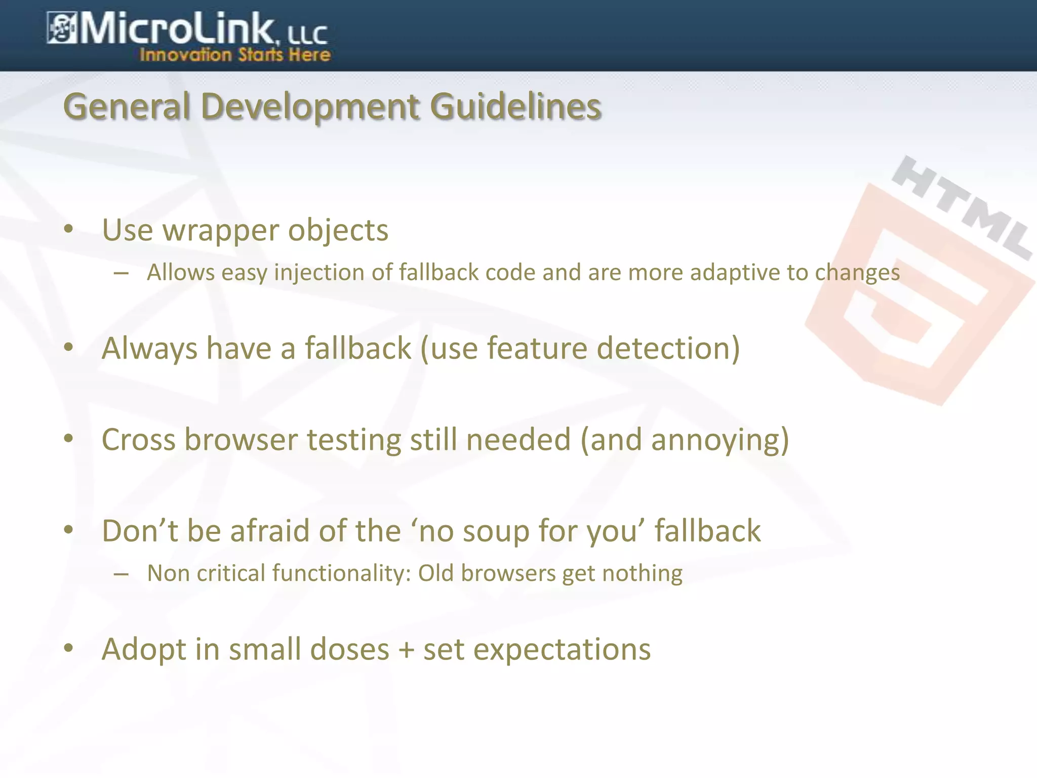 General Development Guidelines


• Use wrapper objects
   – Allows easy injection of fallback code and are more adaptive to changes


• Always have a fallback (use feature detection)

• Cross browser testing still needed (and annoying)

• Don’t be afraid of the ‘no soup for you’ fallback
   – Non critical functionality: Old browsers get nothing


• Adopt in small doses + set expectations
 
