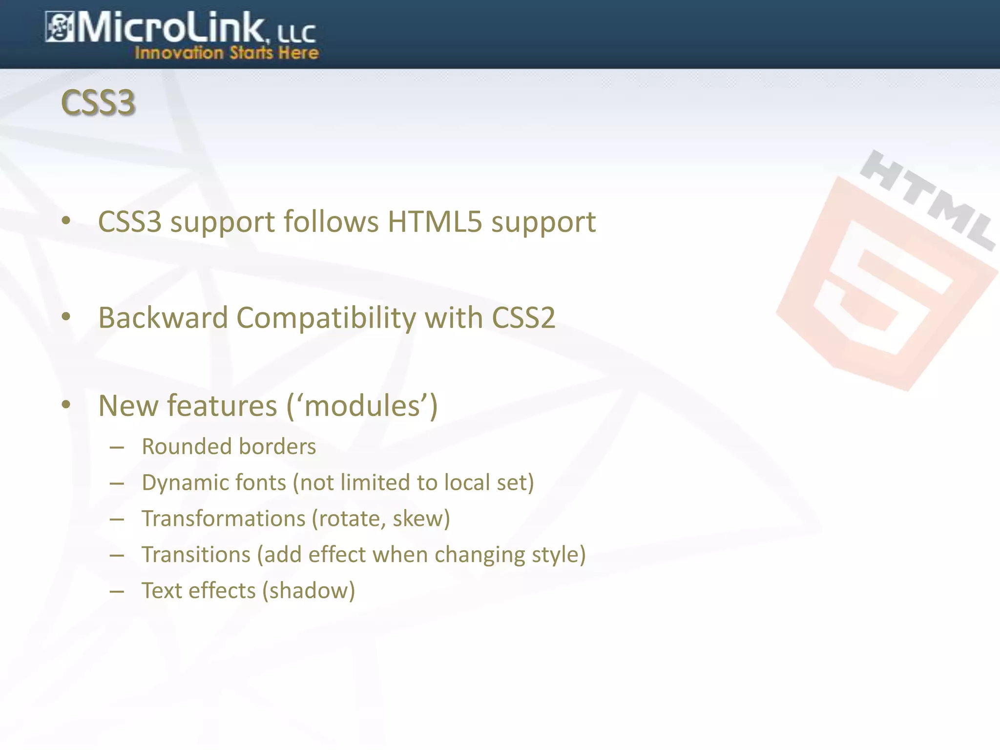 CSS3


• CSS3 support follows HTML5 support

• Backward Compatibility with CSS2

• New features (‘modules’)
   –   Rounded borders
   –   Dynamic fonts (not limited to local set)
   –   Transformations (rotate, skew)
   –   Transitions (add effect when changing style)
   –   Text effects (shadow)
 