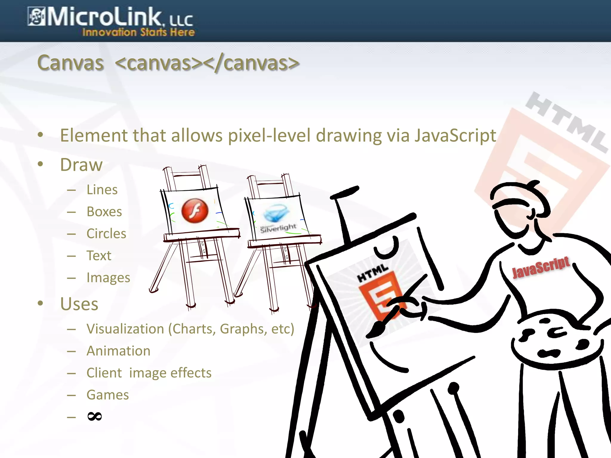 Canvas <canvas></canvas>


• Element that allows pixel-level drawing via JavaScript
• Draw
   –   Lines
   –   Boxes
   –   Circles
   –   Text
   –   Images
• Uses
   –   Visualization (Charts, Graphs, etc)
   –   Animation
   –   Client image effects
   –   Games
   –
       8
 