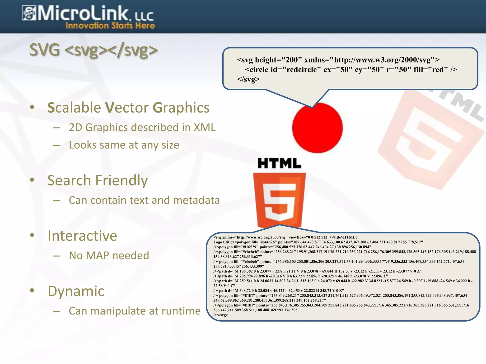 SVG <svg></svg>                               <svg height="200" xmlns="http://www.w3.org/2000/svg">
                                                <circle id="redcircle" cx="50" cy="50" r="50" fill="red" />
                                              </svg>


• Scalable Vector Graphics
   – 2D Graphics described in XML
   – Looks same at any size


• Search Friendly
   – Can contain text and metadata


• Interactive                    <svg xmlns="http://www.w3.org/2000/svg" viewBox="0 0 512 512"><title>HTML5
                                 Logo</title><polygon fill="#e44d26" points="107.644,470.877 74.633,100.62 437.367,100.62 404.321,470.819 255.778,512"
                                 /><polygon fill="#f16529" points="256,480.523 376.03,447.246 404.27,130.894 256,130.894"

   – No MAP needed
                                 /><polygon fill="#ebebeb" points="256,268.217 195.91,268.217 191.76,221.716 256,221.716 256,176.305 255.843,176.305 142.132,176.305 143.219,188.488
                                 154.38,313.627 256,313.627"
                                 /><polygon fill="#ebebeb" points="256,386.153 255.801,386.206 205.227,372.55 201.994,336.333 177.419,336.333 156.409,336.333 162.771,407.634
                                 255.791,433.457 256,433.399"
                                 /><path d="M 108.382 0 h 23.077 v 22.8 h 21.11 V 0 h 23.078 v 69.044 H 152.57 v -23.12 h -21.11 v 23.12 h -23.077 V 0 Z"
                                 /><path d="M 205.994 22.896 h -20.316 V 0 h 63.72 v 22.896 h -20.325 v 46.148 h -23.078 V 22.896 Z"
                                 /><path d="M 259.511 0 h 24.063 l 14.802 24.26 L 313.163 0 h 24.072 v 69.044 h -22.982 V 34.822 l -15.877 24.549 h -0.397 l -15.888 -24.549 v 34.222 h -


• Dynamic
                                 22.58 V 0 Z"
                                 /><path d="M 348.72 0 h 23.084 v 46.222 h 32.453 v 22.822 H 348.72 V 0 Z"
                                 /><polygon fill="#ffffff" points="255.843,268.217 255.843,313.627 311.761,313.627 306.49,372.521 255.843,386.191 255.843,433.435 348.937,407.634
                                 349.62,399.962 360.291,280.411 361.399,268.217 349.162,268.217"


   – Can manipulate at runtime
                                 /><polygon fill="#ffffff" points="255.843,176.305 255.843,204.509 255.843,221.605 255.843,221.716 365.385,221.716 365.385,221.716 365.531,221.716
                                 366.442,211.509 368.511,188.488 369.597,176.305"
                                 /></svg>
 