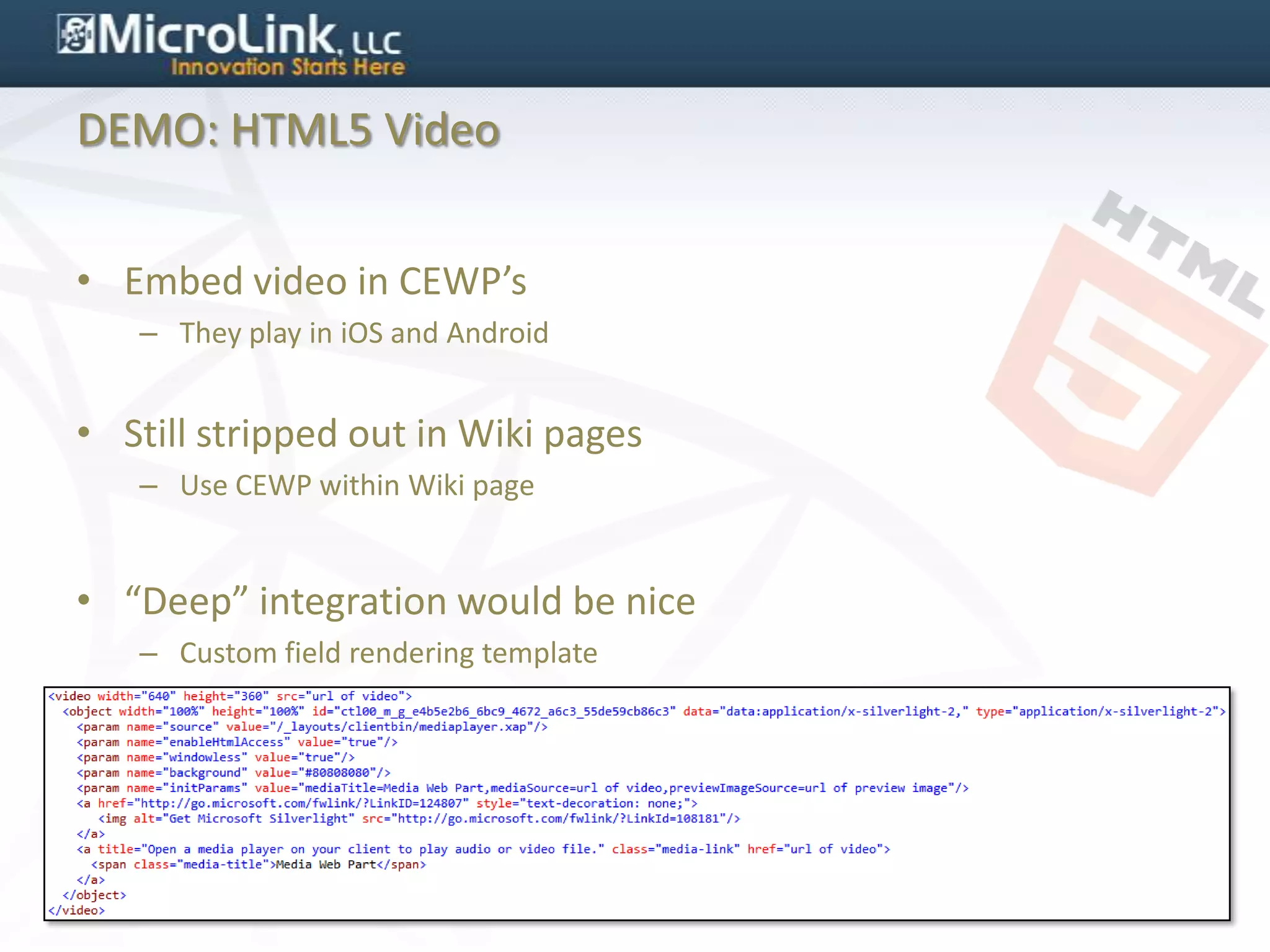 DEMO: HTML5 Video


• Embed video in CEWP’s
   – They play in iOS and Android


• Still stripped out in Wiki pages
   – Use CEWP within Wiki page


• “Deep” integration would be nice
   – Custom field rendering template
 